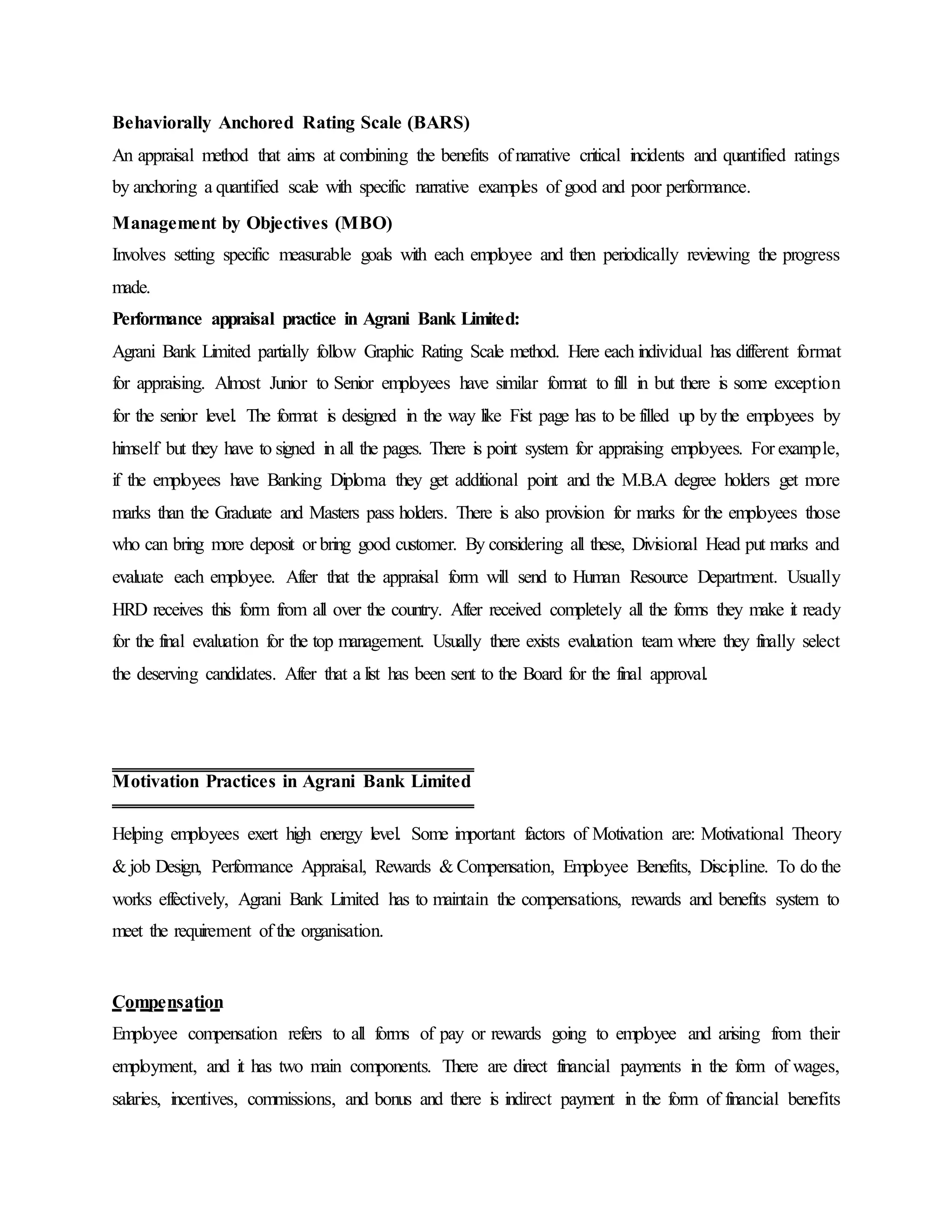 Behaviorally Anchored Rating Scale (BARS)
An appraisal method that aims at combining the benefits of narrative critical incidents and quantified ratings
by anchoring a quantified scale with specific narrative examples of good and poor performance.
Management by Objectives (MBO)
Involves setting specific measurable goals with each employee and then periodically reviewing the progress
made.
Performance appraisal practice in Agrani Bank Limited:
Agrani Bank Limited partially follow Graphic Rating Scale method. Here each individual has different format
for appraising. Almost Junior to Senior employees have similar format to fill in but there is some exception
for the senior level. The format is designed in the way like Fist page has to be filled up by the employees by
himself but they have to signed in all the pages. There is point system for appraising employees. For example,
if the employees have Banking Diploma they get additional point and the M.B.A degree holders get more
marks than the Graduate and Masters pass holders. There is also provision for marks for the employees those
who can bring more deposit or bring good customer. By considering all these, Divisional Head put marks and
evaluate each employee. After that the appraisal form will send to Human Resource Department. Usually
HRD receives this form from all over the country. After received completely all the forms they make it ready
for the final evaluation for the top management. Usually there exists evaluation team where they finally select
the deserving candidates. After that a list has been sent to the Board for the final approval.
Helping employees exert high energy level. Some important factors of Motivation are: Motivational Theory
& job Design, Performance Appraisal, Rewards & Compensation, Employee Benefits, Discipline. To do the
works effectively, Agrani Bank Limited has to maintain the compensations, rewards and benefits system to
meet the requirement of the organisation.
Compensation
Employee compensation refers to all forms of pay or rewards going to employee and arising from their
employment, and it has two main components. There are direct financial payments in the form of wages,
salaries, incentives, commissions, and bonus and there is indirect payment in the form of financial benefits
Motivation Practices in Agrani Bank Limited
 