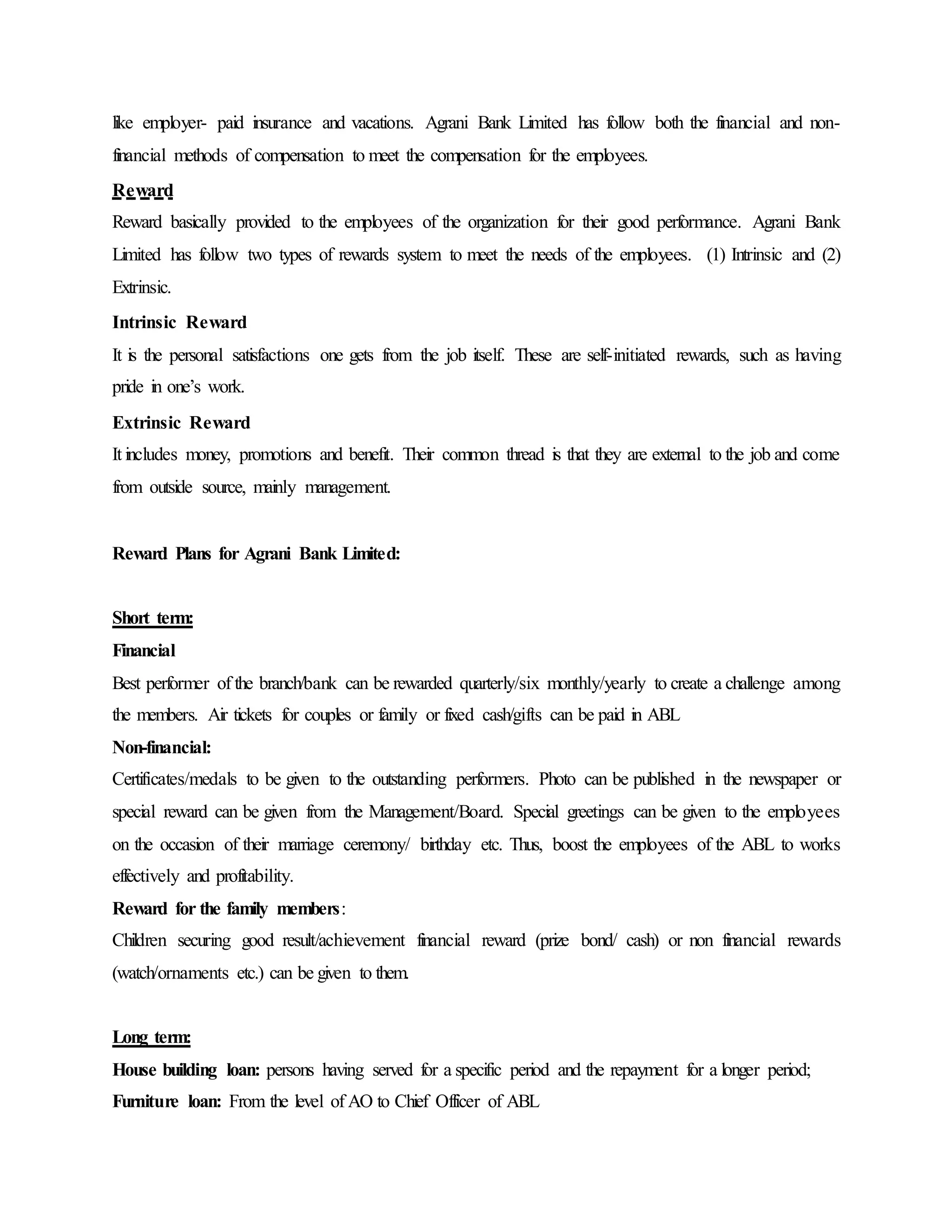 like employer- paid insurance and vacations. Agrani Bank Limited has follow both the financial and non-
financial methods of compensation to meet the compensation for the employees.
Reward
Reward basically provided to the employees of the organization for their good performance. Agrani Bank
Limited has follow two types of rewards system to meet the needs of the employees. (1) Intrinsic and (2)
Extrinsic.
Intrinsic Reward
It is the personal satisfactions one gets from the job itself. These are self-initiated rewards, such as having
pride in one’s work.
Extrinsic Reward
It includes money, promotions and benefit. Their common thread is that they are external to the job and come
from outside source, mainly management.
Reward Plans for Agrani Bank Limited:
Short term:
Financial
Best performer of the branch/bank can be rewarded quarterly/six monthly/yearly to create a challenge among
the members. Air tickets for couples or family or fixed cash/gifts can be paid in ABL
Non-financial:
Certificates/medals to be given to the outstanding performers. Photo can be published in the newspaper or
special reward can be given from the Management/Board. Special greetings can be given to the employees
on the occasion of their marriage ceremony/ birthday etc. Thus, boost the employees of the ABL to works
effectively and profitability.
Reward for the family members:
Children securing good result/achievement financial reward (prize bond/ cash) or non financial rewards
(watch/ornaments etc.) can be given to them.
Long term:
House building loan: persons having served for a specific period and the repayment for a longer period;
Furniture loan: From the level of AO to Chief Officer of ABL
 
