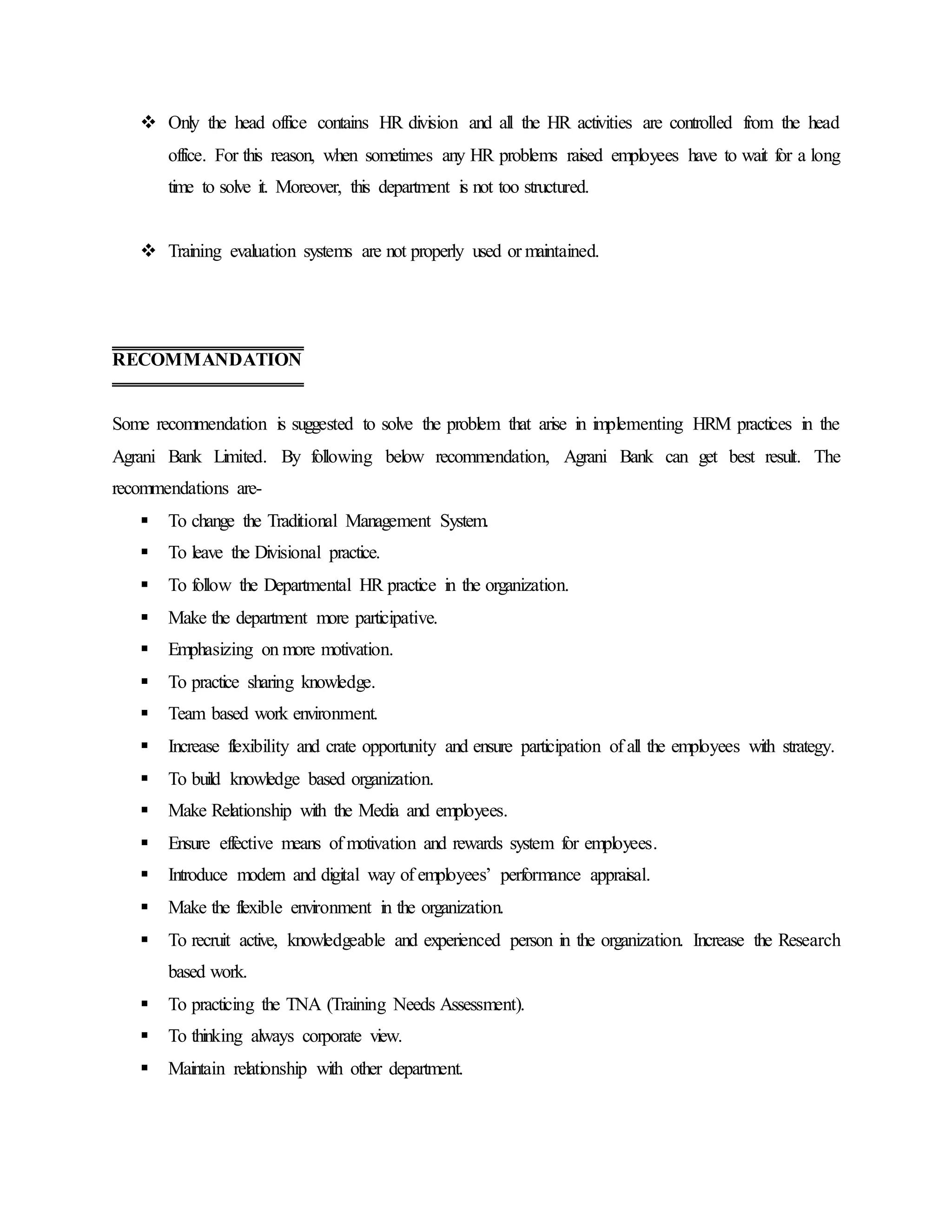  Only the head office contains HR division and all the HR activities are controlled from the head
office. For this reason, when sometimes any HR problems raised employees have to wait for a long
time to solve it. Moreover, this department is not too structured.
 Training evaluation systems are not properly used or maintained.
Some recommendation is suggested to solve the problem that arise in implementing HRM practices in the
Agrani Bank Limited. By following below recommendation, Agrani Bank can get best result. The
recommendations are-
 To change the Traditional Management System.
 To leave the Divisional practice.
 To follow the Departmental HR practice in the organization.
 Make the department more participative.
 Emphasizing on more motivation.
 To practice sharing knowledge.
 Team based work environment.
 Increase flexibility and crate opportunity and ensure participation of all the employees with strategy.
 To build knowledge based organization.
 Make Relationship with the Media and employees.
 Ensure effective means of motivation and rewards system for employees.
 Introduce modern and digital way of employees’ performance appraisal.
 Make the flexible environment in the organization.
 To recruit active, knowledgeable and experienced person in the organization. Increase the Research
based work.
 To practicing the TNA (Training Needs Assessment).
 To thinking always corporate view.
 Maintain relationship with other department.
RECOMMANDATION
 