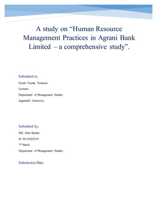 A study on “Human Resource
Management Practices in Agrani Bank
Limited – a comprehensive study”.
Submitted to,
Syeda Tasmia Tasneem
Lecturer
Department of Management Studies
Jagannath University
Submitted by,
Md. Abul Bashar
Id: B110202010
7th Batch
Department of Management Studies.
Submission Date:
 