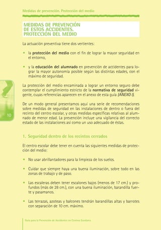 Medidas de prevención. Protección del medio

MEDIDAS DE PREVENCIÓN
DE ESTOS ACCIDENTES. 
PROTECCIÓN DEL MEDIO
La actuación preventiva tiene dos vertientes:
•	 la protección del medio con el fin de lograr la mayor seguridad en
el entorno,
•	 y la educación del alumnado en prevención de accidentes para lograr la mayor autonomía posible según las distintas edades, con el
máximo de seguridad.
La protección del medio encaminada a lograr un entorno seguro debe
contemplar el cumplimiento estricto de la normativa de seguridad vigente, cuyas referencias aparecen en el anexo de esta guía (ANEXO I).

10

De un modo general presentamos aquí una serie de recomendaciones
sobre medidas de seguridad en las instalaciones de dentro o fuera del
recinto del centro escolar, y otras medidas específicas relativas al alumnado de menor edad. La prevención incluye una vigilancia del correcto
estado de las instalaciones así como un uso adecuado de éstas.

1.	 Seguridad dentro de los recintos cerrados
El centro escolar debe tener en cuenta las siguientes medidas de protección del medio:
•	 No usar abrillantadores para la limpieza de los suelos.
•	 Cuidar que siempre haya una buena iluminación, sobre todo en las
zonas de trabajo y de paso.
•	 Las escaleras deben tener escalones bajos (menos de 17 cm.) y profundos (más de 28 cm.), con una buena iluminación, barandilla fuerte y pasamanos.
•	 Las terrazas, azoteas y balcones tendrán barandillas altas y barrotes
con separación de 10 cm. máximo.
Guía para la Prevención de Accidentes en Centros Escolares

Maq_GuiaAccCentrEscol_v4ok.indd 10

1/4/08 19:06:11

 