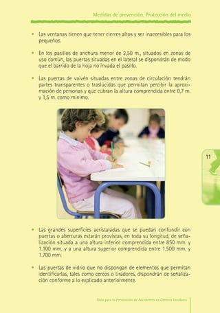 Medidas de prevención. Protección del medio

•	 Las ventanas tienen que tener cierres altos y ser inaccesibles para los
pequeños.
•	 En los pasillos de anchura menor de 2,50 m., situados en zonas de
uso común, las puertas situadas en el lateral se dispondrán de modo
que el barrido de la hoja no invada el pasillo.
•	 Las puertas de vaivén situadas entre zonas de circulación tendrán
partes transparentes o traslúcidas que permitan percibir la aproximación de personas y que cubran la altura comprendida entre 0,7 m.
y 1,5 m. como mínimo.

11

•	 Las grandes superficies acristaladas que se puedan confundir con
puertas o aberturas estarán provistas, en toda su longitud, de señalización situada a una altura inferior comprendida entre 850 mm. y
1.100 mm. y a una altura superior comprendida entre 1.500 mm. y
1.700 mm.
•	 Las puertas de vidrio que no dispongan de elementos que permitan
identificarlas, tales como cercos o tiradores, dispondrán de señalización conforme a lo explicado anteriormente.
Guía para la Prevención de Accidentes en Centros Escolares

Maq_GuiaAccCentrEscol_v4ok.indd 11

1/4/08 19:06:16

 