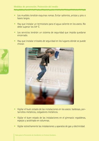 Medidas de prevención. Protección del medio

•	 Los muebles tendrán esquinas romas. Evitar salientes, aristas y pies o
bases largos.
•	 Hay que instalar un termostato para el agua caliente en los aseos. No
debe superar los 54º C.
•	 Los servicios tendrán un sistema de seguridad que impida quedarse
encerrado.
•	 Hay que instalar cristales de seguridad en los lugares dónde se puede
chocar.

12

•	 Vigilar el buen estado de las instalaciones en los aseos: baldosas, portarrollos metálicos, colgadores metálicos.
•	 Vigilar el buen estado de las instalaciones en el gimnasio: espalderas,
espejos y acolchado en columnas.
•	 Vigilar estrechamente las instalaciones y aparatos de gas y electricidad.
Guía para la Prevención de Accidentes en Centros Escolares

Maq_GuiaAccCentrEscol_v4ok.indd 12

1/4/08 19:06:21

 
