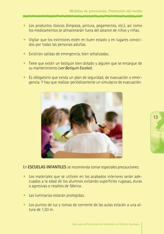 Medidas de prevención. Protección del medio

•	 Los productos tóxicos (limpieza, pintura, pegamentos, etc.), así como
los medicamentos se almacenarán fuera del alcance de niños y niñas.
•	 Vigilar que los extintores estén en buen estado y en lugares conocidos por todas las personas adultas.
•	 Existirán salidas de emergencia, bien señalizadas.
•	 Tiene que existir un botiquín bien dotado y alguien que se encargue de
su mantenimiento (ver Botiquín Escolar).
•	 Es obligatorio que exista un plan de seguridad, de evacuación o emergencia. Y hay que realizar periódicamente un simulacro de evacuación.

13

En ESCUELAS INFANTILES se recomienda tomar especiales precauciones:
•	 Los materiales que se utilicen en los acabados interiores serán adecuados a la edad de los alumnos evitando superficies rugosas, duras
o agresivas o resaltes de fábrica.
•	 Las luminarias estarán protegidas.
•	 Los puntos de luz y tomas de corriente de las aulas estarán a una altura de 1,50 m.
Guía para la Prevención de Accidentes en Centros Escolares

Maq_GuiaAccCentrEscol_v4ok.indd 13

1/4/08 19:06:26

 