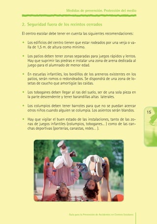 Medidas de prevención. Protección del medio

2.	 Seguridad fuera de los recintos cerrados
El centro escolar debe tener en cuenta las siguientes recomendaciones:
•	 Los edificios del centro tienen que estar rodeados por una verja o valla de 1,5 m. de altura como mínimo.
•	 Los patios deben tener zonas separadas para juegos rápidos y lentos.
Hay que suprimir las piedras e instalar una zona de arena dedicada al
juego para el alumnado de menor edad.
•	 En escuelas infantiles, los bordillos de los areneros existentes en los
patios, serán romos o redondeados. Se dispondrá de una zona de losetas de caucho que amortigüe las caídas.
•	 Los toboganes deben llegar al ras del suelo, ser de una sola pieza en
la parte descendente y tener barandillas altas laterales.
•	 Los columpios deben tener barrotes para que no se puedan acercar
otros niños cuando alguien se columpia. Los asientos serán blandos.

15

•	 Hay que vigilar el buen estado de las instalaciones, tanto de las zonas de juegos infantiles (columpios, toboganes... ) como de las canchas deportivas (porterías, canastas, redes… ).

Guía para la Prevención de Accidentes en Centros Escolares

Maq_GuiaAccCentrEscol_v4ok.indd 15

1/4/08 19:06:34

 