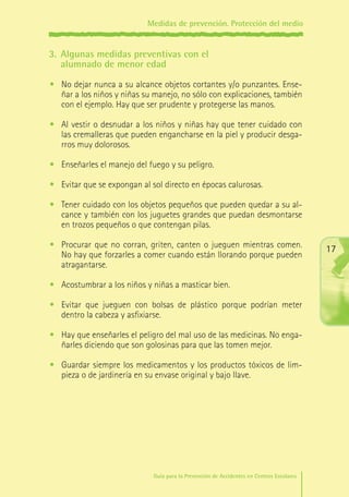 Medidas de prevención. Protección del medio

3.	 Algunas medidas preventivas con el
alumnado de menor edad
•	 No dejar nunca a su alcance objetos cortantes y/o punzantes. Enseñar a los niños y niñas su manejo, no sólo con explicaciones, también
con el ejemplo. Hay que ser prudente y protegerse las manos.
•	 Al vestir o desnudar a los niños y niñas hay que tener cuidado con
las cremalleras que pueden engancharse en la piel y producir desgarros muy dolorosos.
•	 Enseñarles el manejo del fuego y su peligro.
•	 Evitar que se expongan al sol directo en épocas calurosas.
•	 Tener cuidado con los objetos pequeños que pueden quedar a su alcance y también con los juguetes grandes que puedan desmontarse
en trozos pequeños o que contengan pilas.
•	 Procurar que no corran, griten, canten o jueguen mientras comen.
No hay que forzarles a comer cuando están llorando porque pueden
atragantarse.

17

•	 Acostumbrar a los niños y niñas a masticar bien.
•	 Evitar que jueguen con bolsas de plástico porque podrían meter
dentro la cabeza y asfixiarse.
•	 Hay que enseñarles el peligro del mal uso de las medicinas. No engañarles diciendo que son golosinas para que las tomen mejor.
•	 Guardar siempre los medicamentos y los productos tóxicos de limpieza o de jardinería en su envase original y bajo llave.

Guía para la Prevención de Accidentes en Centros Escolares

Maq_GuiaAccCentrEscol_v4ok.indd 17

1/4/08 19:06:39

 