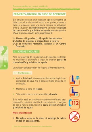 Primeros auxilios en caso de accidente

PRIMEROS AUXILIOS EN CASO DE ACCIDENTE
Sin perjuicio de que ante cualquier tipo de accidente se
debe comunicar siempre el hecho a los padres, madres o
tutores, señalamos aquí una pauta especial de actuación
ante la situación de accidente grave. Se trata de la pauta
de comunicación y solicitud de ayuda (que siempre incluirá la comunicación a los progenitores):
1º.	Llamar a Urgencias (112) y pedir instrucciones.
2º.	Tratar de informar a progenitores o tutores.
3º.	Si se considera necesario, trasladar a un Centro
Sanitario.

1.	 Caídas y golpes
Ante la sospecha de traumatismo de columna vertebral,
no movilizar al alumno/a y seguir la anterior pauta de
comunicación y solicitud de ayuda.

18

Las caídas y golpes pueden dar lugar a diferentes lesiones.
1.1.	Contusiones
•	 Aplicar frío local, sin contacto directo con la piel, con
compresas de agua fría o bolsa de hielo, envuelta en
una toalla.
•	 Mantener la zona en reposo.
•	 Si la lesión está en una extremidad, elevarla.
Si la lesión está en la cabeza y aparece confusión, desorientación, vómitos, pérdida de conocimiento o sangrado por la nariz u oído, seguir la pauta de comunicación
y solicitud de ayuda.

Muy importante:
•	 No aplicar calor en la zona, ni sumergir la extremidad en agua caliente.
Guía para la Prevención de Accidentes en Centros Escolares

Maq_GuiaAccCentrEscol_v4ok.indd 18

1/4/08 19:06:39

 