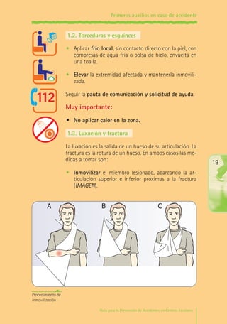 Primeros auxilios en caso de accidente

1.2.	Torceduras y esguinces
•	 Aplicar frío local, sin contacto directo con la piel, con
compresas de agua fría o bolsa de hielo, envuelta en
una toalla.
•	 Elevar la extremidad afectada y mantenerla inmovilizada.
Seguir la pauta de comunicación y solicitud de ayuda.

Muy importante:
•	 No aplicar calor en la zona.
1.3.	Luxación y fractura
La luxación es la salida de un hueso de su articulación. La
fractura es la rotura de un hueso. En ambos casos las medidas a tomar son:

19

•	 Inmovilizar el miembro lesionado, abarcando la articulación superior e inferior próximas a la fractura
(IMAGEN).

A

B

C

Procedimiento de
inmovilización
Guía para la Prevención de Accidentes en Centros Escolares

Maq_GuiaAccCentrEscol_v4ok.indd 19

1/4/08 19:06:40

 