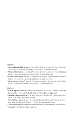 AUTORÍA:
·	 Carmen Estrada Ballesteros. Servicio de Promoción de la Salud. Dirección General de
Salud Pública y Alimentación. Instituto Salud Pública. Consejería Sanidad.
·	 Clara Esteban Escobar. Servicio de Promoción de la Salud. Dirección General de Salud
Pública y Alimentación. Instituto Salud Pública. Consejería Sanidad.
·	 Paloma García Rubio. Servicio de Promoción de la Salud. Dirección General de Salud
Pública y Alimentación Instituto Salud Pública. Consejería Sanidad.
·	 Berta Lorente Castro. Servicio de Promoción de la Salud. Dirección General de Salud
Pública y Alimentación. Instituto Salud Pública. Consejería Sanidad.
REVISIÓN:
·	 Ramón Aguirre Martín-Gil. Servicio de Promoción de la Salud. Dirección General de
Salud Pública y Alimentación. Instituto Salud Pública. Consejería Sanidad.
·	 Francisco Marqués Marqués. Dirección General de Salud Pública y Alimentación. Instituto Salud Pública. Consejería Sanidad.
·	 Carmen Otero López. Servicio de Educación Especial y Orientación Educativa. Dirección General de Educación Infantil y Primaria. Consejería de Educación.
·	 Servicio de Proyectos, Construcciones y Supervisión. Dirección General de Infraestructuras y Servicios. Consejería de Educación.

Maq_GuiaAccCentrEscol_v4ok.indd 2

1/4/08 19:06:01

 