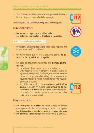 Primeros auxilios en caso de accidente

•	 Si la fractura es abierta, colocar una gasa estéril sobre la
herida y tratar de controlar la hemorragia.
Seguir la pauta de comunicación y solicitud de ayuda.

Muy importante:
•	 No mover a la persona accidentada.
•	 No intentar manipular la fractura o luxación.
1.4.	Traumatismo bucodental
•	 Proceder a una limpieza suave de la boca y aplicar frío
si hay tumefacción o edema.
Si hay hemorragia que no cede, seguir la pauta de comunicación y solicitud de ayuda.

20

•	 En caso de traumatismo dental en dientes permanentes:
•	 Localizar el diente para evitar que lo trague.
•	 Evitar tocar la corona y conservar la pieza dentaria en
agua y sal, leche, suero fisiológico, solución de lentes de
contacto o la propia saliva (debajo de la lengua) si no
hay otro medio y el niño o niña es mayor y no hay riesgo de que lo trague.
•	 Seguir la pauta de comunicación y solicitud de
ayuda, teniendo en cuenta la urgencia de la derivación a un dentista: el diente puede reimplantarse con éxito en las primeras dos horas (sobre
todo en la primera hora).

Muy importante:
•	 No manipular el diente: no tocar la raíz, no lavarlo
con agua o solución antiséptica y no secarlo con gasas.
•	 No transportar el diente en seco o en agua sin más.
•	 No demorar la derivación del niño o niña al dentista.

Guía para la Prevención de Accidentes en Centros Escolares

Maq_GuiaAccCentrEscol_v4ok.indd 20

1/4/08 19:06:41

 