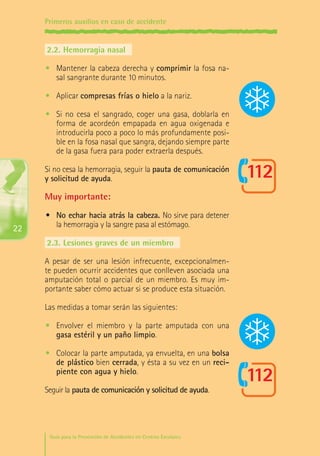 Primeros auxilios en caso de accidente

2.2.	Hemorragia nasal
•	 Mantener la cabeza derecha y comprimir la fosa nasal sangrante durante 10 minutos.
•	 Aplicar compresas frías o hielo a la nariz.
•	 Si no cesa el sangrado, coger una gasa, doblarla en
forma de acordeón empapada en agua oxigenada e
introducirla poco a poco lo más profundamente posible en la fosa nasal que sangra, dejando siempre parte
de la gasa fuera para poder extraerla después.
Si no cesa la hemorragia, seguir la pauta de comunicación
y solicitud de ayuda.

Muy importante:
22

•	 No echar hacia atrás la cabeza. No sirve para detener
la hemorragia y la sangre pasa al estómago.
2.3.	Lesiones graves de un miembro
A pesar de ser una lesión infrecuente, excepcionalmente pueden ocurrir accidentes que conlleven asociada una
amputación total o parcial de un miembro. Es muy importante saber cómo actuar si se produce esta situación.
Las medidas a tomar serán las siguientes:
•	 Envolver el miembro y la parte amputada con una
gasa estéril y un paño limpio.
•	 Colocar la parte amputada, ya envuelta, en una bolsa
de plástico bien cerrada, y ésta a su vez en un recipiente con agua y hielo.
Seguir la pauta de comunicación y solicitud de ayuda.

Guía para la Prevención de Accidentes en Centros Escolares

Maq_GuiaAccCentrEscol_v4ok.indd 22

1/4/08 19:06:43

 