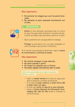Primeros auxilios en caso de accidente

Muy importante:
•	 No seccionar los colgajos que unen las partes lesionadas.
•	 No contactar la parte amputada directamente con
el hielo.

3.	 Quemaduras
•	 Enfriar la zona afectada, poniéndola bajo un chorro
de agua fría, para tratar de detener el proceso de destrucción de tejidos más profundos y disminuir el dolor.
•	 Secar suavemente con una gasa estéril sin restregar.
•	 Proteger la quemadura con una gasa empapada en
suero fisiológico, para prevenir infecciones.
Si se trata de una quemadura importante: seguir la pauta
de comunicación y solicitud de ayuda.

23

Muy importante:
•	
•	
•	
•	

No intentar despegar la ropa adherida.
No poner pomada o aceite.
No romper las ampollas que se formen.
No utilizar algodón directamente sobre la lesión.

Ante una quemadura por agente químico
(ácido o base):
•	 Hacer un lavado intenso de la zona con agua, para
diluir el producto y arrastrar las partículas.
•	 Si se trata de ácido sulfúrico o ácido nítrico NO
se debe tratar con agua.
•	 En este caso retirar la ropa de la zona afectada.
•	 Llamar al Centro Nacional de Información Toxicológica (91 562 04 20), donde le indicarán la
forma de actuar.

Guía para la Prevención de Accidentes en Centros Escolares

Maq_GuiaAccCentrEscol_v4ok.indd 23

1/4/08 19:06:43

 
