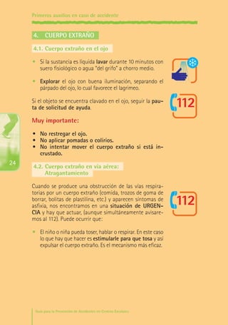 Primeros auxilios en caso de accidente

4.	 Cuerpo extraño
4.1.	Cuerpo extraño en el ojo
•	 Si la sustancia es líquida lavar durante 10 minutos con
suero fisiológico o agua “del grifo” a chorro medio.
•	 Explorar el ojo con buena iluminación, separando el
párpado del ojo, lo cual favorece el lagrimeo.
Si el objeto se encuentra clavado en el ojo, seguir la pauta de solicitud de ayuda.

Muy importante:
•	 No restregar el ojo.
•	 No aplicar pomadas o colirios.
•	 No intentar mover el cuerpo extraño si está incrustado.

24

4.2.	Cuerpo extraño en vía aérea:
	
Atragantamiento
Cuando se produce una obstrucción de las vías respiratorias por un cuerpo extraño (comida, trozos de goma de
borrar, bolitas de plastilina, etc.) y aparecen síntomas de
asfixia, nos encontramos en una situación de URGENCIA y hay que actuar, (aunque simultáneamente avisaremos al 112). Puede ocurrir que:
•	 El niño o niña pueda toser, hablar o respirar. En este caso
lo que hay que hacer es estimularle para que tosa y así
expulsar el cuerpo extraño. Es el mecanismo más eficaz.

Guía para la Prevención de Accidentes en Centros Escolares

Maq_GuiaAccCentrEscol_v4ok.indd 24

1/4/08 19:06:44

 