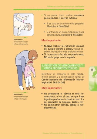 Primeros auxilios en caso de accidente

•	 Si no puede toser, realizar maniobra
para expulsar el cuerpo extraño:
•	 Si se trata de un niño o niña pequeño.
Maniobra A (IMAGEN).
•	 Si se trata de un niño o niña mayor o una
persona adulta. Maniobra B (IMAGEN).
Maniobra A:
atragantamiento en
niño o niña pequeño.

Muy importante:
•	 NUNCA realizar la extracción manual
del cuerpo extraño a ciegas, ya que podemos introducirlo más profundamente.
•	 Si la persona afectada no puede toser,
NO darle golpes en la espalda.

5.	Ingestión de medicamentos y
	 otros productos tóxicos

25

Identificar el producto lo más rápidamente posible y a continuación llamar al
Centro Nacional de Información Toxicológica (91 562 04 20).

Muy importante:
Maniobra B:
atragantamiento en
niño o niña mayor.

•	 No provocarle el vómito si está inconsciente, ni en el caso de que haya
ingerido productos irritantes como lejía, productos de limpieza, ácidos, etc.
•	 No administrar comida, bebida o medicamentos.

Guía para la Prevención de Accidentes en Centros Escolares

Maq_GuiaAccCentrEscol_v4ok.indd 25

1/4/08 19:06:45

 