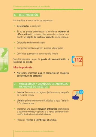 Primeros auxilios en caso de accidente

6.	 Electrocución
Las medidas a tomar serán las siguientes:
•	 Desconectar la corriente.
•	 Si no se puede desconectar la corriente, separar al
niño o niña del contacto directo con la corriente mediante un objeto de material aislante, como madera.
•	 Colocarle tendido en el suelo.
•	 Comprobar si está consciente, si respira y tiene pulso.
•	 Cubrir las quemaduras con un paño limpio.
Simultáneamente seguir la pauta de comunicación y
solicitud de ayuda.

26

Muy importante:
•	 No tocarle mientras siga en contacto con el objeto
que produce la descarga.

7.	 Mordeduras y arañazos de animales.
	 Picaduras de insectos
•	 Lavarse las manos con agua y jabón antes y después
de curar la herida.
•	 Limpiar primero con suero fisiológico o agua “del grifo” a chorro suave.
•	 Impregnar una gasa en solución antiséptica (clorhexidina
o povidona yodada), y aplicarla a la herida siguiendo la dirección desde el centro hacia los bordes.
•	 Procurar retener o identificar al animal.

Guía para la Prevención de Accidentes en Centros Escolares

Maq_GuiaAccCentrEscol_v4ok.indd 26

1/4/08 19:06:46

 