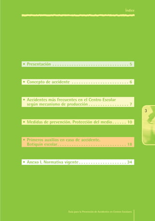 Índice

•	Presentación . .  .  .  .  .  .  .  .  .  .  .  .  .  .  .  .  .  .  .  .  .  .  .  .  .  .  .  .  .  .  .  . 5

•	Concepto de accidente . .  .  .  .  .  .  .  .  .  .  .  .  .  .  .  .  .  .  .  .  .  .  .  . 6

•	Accidentes más frecuentes en el Centro Escolar
	 según mecanismo de producción. .  .  .  .  .  .  .  .  .  .  .  .  .  .  .  .  . 7
3
•	Medidas de prevención. Protección del medio. .  .  .  .  .  . 10

•	Primeros auxilios en caso de accidente. 
	 Botiquín escolar.  .  .  .  .  .  .  .  .  .  .  .  .  .  .  .  .  .  .  .  .  .  .  .  .  .  .  .  . 18
 .

•	Anexo I. Normativa vigente. .  .  .  .  .  .  .  .  .  .  .  .  .  .  .  .  .  .  .  . 34

Guía para la Prevención de Accidentes en Centros Escolares

Maq_GuiaAccCentrEscol_v4ok.indd 3

1/4/08 19:06:01

 