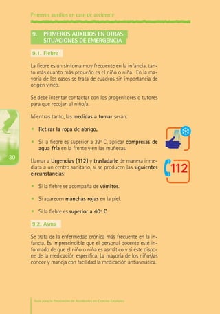 Primeros auxilios en caso de accidente

9.	 Primeros auxilios en otras
	situaciones de emergencia
9.1.	Fiebre
La fiebre es un síntoma muy frecuente en la infancia, tanto más cuanto más pequeño es el niño o niña. En la mayoría de los casos se trata de cuadros sin importancia de
origen vírico.
Se debe intentar contactar con los progenitores o tutores
para que recojan al niño/a.
Mientras tanto, las medidas a tomar serán:
•	 Retirar la ropa de abrigo.
•	 Si la fiebre es superior a 39º C, aplicar compresas de
agua fría en la frente y en las muñecas.

30

Llamar a Urgencias (112) y trasladarle de manera inmediata a un centro sanitario, si se producen las siguientes
circunstancias:
•	 Si la fiebre se acompaña de vómitos.
•	 Si aparecen manchas rojas en la piel.
•	 Si la fiebre es superior a 40º C.
9.2.	Asma
Se trata de la enfermedad crónica más frecuente en la infancia. Es imprescindible que el personal docente esté informado de que el niño o niña es asmático y si éste dispone de la medicación específica. La mayoría de los niños/as
conoce y maneja con facilidad la medicación antiasmática.

Guía para la Prevención de Accidentes en Centros Escolares

Maq_GuiaAccCentrEscol_v4ok.indd 30

1/4/08 19:06:48

 