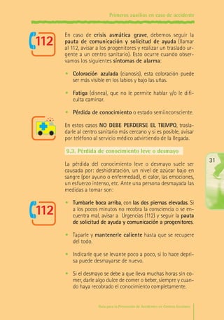 Primeros auxilios en caso de accidente

En caso de crisis asmática grave, debemos seguir la
pauta de comunicación y solicitud de ayuda (llamar
al 112, avisar a los progenitores y realizar un traslado urgente a un centro sanitario). Esto ocurre cuando observamos los siguientes síntomas de alarma:
•	 Coloración azulada (cianosis), esta coloración puede
ser más visible en los labios y bajo las uñas.
•	 Fatiga (disnea), que no le permite hablar y/o le dificulta caminar.
•	 Pérdida de conocimiento o estado semiinconsciente.
En estos casos NO DEBE PERDERSE EL TIEMPO, trasladarle al centro sanitario más cercano y si es posible, avisar
por teléfono al servicio médico advirtiendo de la llegada.
9.3.	Pérdida de conocimiento leve o desmayo
La pérdida del conocimiento leve o desmayo suele ser
causada por: deshidratación, un nivel de azúcar bajo en
sangre (por ayuno o enfermedad), el calor, las emociones,
un esfuerzo intenso, etc. Ante una persona desmayada las
medidas a tomar son:

31

•	 Tumbarle boca arriba, con las dos piernas elevadas. Si
a los pocos minutos no recobra la consciencia o se encuentra mal, avisar a Urgencias (112) y seguir la pauta
de solicitud de ayuda y comunicación a progenitores.
•	 Taparle y mantenerle caliente hasta que se recupere
del todo.
•	 Indicarle que se levante poco a poco, si lo hace deprisa puede desmayarse de nuevo.
•	 Si el desmayo se debe a que lleva muchas horas sin comer, darle algo dulce de comer o beber, siempre y cuando haya recobrado el conocimiento completamente.
Guía para la Prevención de Accidentes en Centros Escolares

Maq_GuiaAccCentrEscol_v4ok.indd 31

1/4/08 19:06:49

 