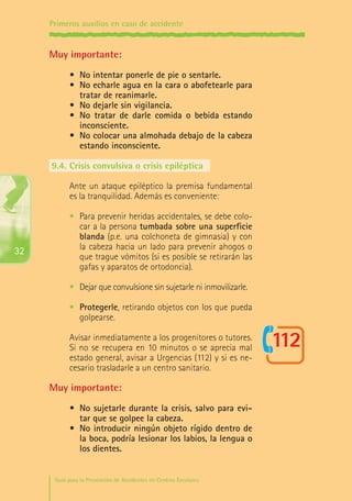 Primeros auxilios en caso de accidente

Muy importante:
•	 No intentar ponerle de pie o sentarle.
•	 No echarle agua en la cara o abofetearle para
tratar de reanimarle.
•	 No dejarle sin vigilancia.
•	 No tratar de darle comida o bebida estando
inconsciente.
•	 No colocar una almohada debajo de la cabeza
estando inconsciente.
9.4.	Crisis convulsiva o crisis epiléptica
Ante un ataque epiléptico la premisa fundamental
es la tranquilidad. Además es conveniente:

32

•	 Para prevenir heridas accidentales, se debe colocar a la persona tumbada sobre una superficie
blanda (p.e. una colchoneta de gimnasia) y con
la cabeza hacia un lado para prevenir ahogos o
que trague vómitos (si es posible se retirarán las
gafas y aparatos de ortodoncia).
•	 Dejar que convulsione sin sujetarle ni inmovilizarle.
•	 Protegerle, retirando objetos con los que pueda
golpearse.
Avisar inmediatamente a los progenitores o tutores.
Si no se recupera en 10 minutos o se aprecia mal
estado general, avisar a Urgencias (112) y si es necesario trasladarle a un centro sanitario.

Muy importante:
•	 No sujetarle durante la crisis, salvo para evitar que se golpee la cabeza.
•	 No introducir ningún objeto rígido dentro de
la boca, podría lesionar los labios, la lengua o
los dientes.
Guía para la Prevención de Accidentes en Centros Escolares

Maq_GuiaAccCentrEscol_v4ok.indd 32

1/4/08 19:06:50

 