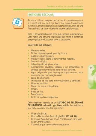 Primeros auxilios en caso de accidente

BOTIQUÍN ESCOLAR
Se puede utilizar cualquier caja de metal o plástico resistente. Es preferible que no tenga llave y que pueda transportarse
fácilmente. Debe colocarse en un lugar accesible, lejos de una
fuente directa de calor y fuera del alcance del alumnado.
Todo el personal del centro tiene que conocer su localización.
Debe haber una persona responsable que revise el contenido
y reponga los productos gastados o caducados.
Contenido del botiquín:
•	
•	
•	
•	
•	
•	
•	
•	
•	
•	
•	
•	
•	
•	
•	
•	

Gasas estériles.
Tiritas, esparadrapo de papel y de tela.
Apósitos impermeables.
Gasas orilladas (para taponamientos nasales).
Suero fisiológico.
Jabón líquido (de ph neutro).
Antisépticos: povidona yodada, y un antiséptico no
yodado tipo clorhexidina para heridas bucales.
Agua oxigenada, para impregnar la gasa en un taponamiento por hemorragia nasal.
Lápiz de amoniaco.
Triángulos de tela para inmovilizaciones y vendajes.
Guantes estériles.
Tijeras de punta redondeada.
Pinzas.
Bolsa de frío.
Termómetro.
Linterna y pilas de repuesto.

33

Debe disponer además de un LISTADO DE TELÉFONOS
DE URGENCIA adherido y/o bien visible. Los teléfonos
que deben constar son los siguientes:
•	 Urgencias (112).
•	 Centro Nacional de Toxicología (91 562 04 20).
•	 Centro de Salud de Atención Primaria que corresponda al Centro Escolar.
•	 Y aquellos que se consideren necesarios.
Guía para la Prevención de Accidentes en Centros Escolares

Maq_GuiaAccCentrEscol_v4ok.indd 33

1/4/08 19:06:50

 