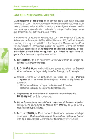 Anexo. Normativa vigente

ANEXO I. NORMATIVA VIGENTE
Las condiciones de seguridad en los centros educativos están reguladas
teniendo en cuenta las condiciones materiales de las edificaciones escolares y también todos aquellos aspectos que de alguna manera puedan
tener una repercusión directa o indirecta en la seguridad de las personas
que desarrollan sus actividades en el centro.
Al margen de los requisitos establecidos por la Ley Orgánica 2/2006, de
3 de mayo, de Educación (LOE) y el Real Decreto 1537/2003, de 5 de diciembre, por el que se establecen los Requisitos Mínimos de los Centros que imparten Enseñanzas Escolares de Régimen General, los centros
educativos deben reunir las condiciones de higiene, acústicas, de habitabilidad, accesibilidad y seguridad que señala la legislación vigente. Cabe destacar la siguiente normativa:
1.	 Ley 31/1995, de 8 de noviembre, Ley de Prevención de Riesgos Laborales y sus modificaciones.

34

2.	 R. D. 486/1997, de 14 de abril, por el que se establecen las Disposiciones mínimas de Seguridad y Salud en los Lugares de Trabajo.
3.	 Código Técnico de la Edificación, aprobado por Real Decreto
314/2006 de 17 de marzo. Son de especial interés los siguientes documentos:
-	 Documento Básico de Seguridad en caso de Incendio.
-	 Documento Básico de Seguridad de Utilización.
4.	 Reglamento de Instalaciones de protección contra incendios.
	 RD 1942/1993 de 5 de noviembre.
5.	 Ley de Promoción de accesibilidad y supresión de barreras arquitectónicas de la Comunidad de Madrid. Ley 8/1993, de 22 de junio y
modificaciones posteriores.
6.	 Decreto 13/2007, de 15 de marzo, del Consejo de Gobierno, por el que
se aprueba el Reglamento Técnico de Desarrollo en materia de Promoción de la accesibilidad y supresión de barreras arquitectónicas.

Guía para la Prevención de Accidentes en Centros Escolares

Maq_GuiaAccCentrEscol_v4ok.indd 34

1/4/08 19:06:51

 