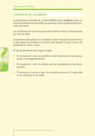 Concepto de accidente

CONCEPTO DE ACCIDENTE
La Organización Mundial de la Salud (OMS) define accidente como un
suceso generalmente prevenible que provoca o tiene el potencial de provocar una lesión.
Los accidentes son la primera causa de muerte en niños y niñas mayores
de 1 año de edad.
La ignorancia del peligro, la curiosidad, el gran impulso de autonomía y
el alto grado de actividad son factores que explican el gran número de
accidentes en niños y niñas.
El tipo de accidentes varía según la edad:
•	 En menores de 1 año, los accidentes más frecuentes son las quemaduras y los atragantamientos.

6

•	 En mayores de 1 año, en cambio, son los traumatismos y las intoxicaciones.
•	 Si tenemos en cuenta el sexo, los accidentes ocurren 2,5 veces más
en los niños que en las niñas.

Guía para la Prevención de Accidentes en Centros Escolares

Maq_GuiaAccCentrEscol_v4ok.indd 6

1/4/08 19:06:02

 