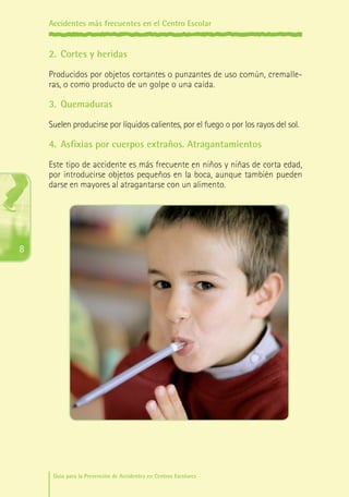 Accidentes más frecuentes en el Centro Escolar

2.	 Cortes y heridas
Producidos por objetos cortantes o punzantes de uso común, cremalleras, o como producto de un golpe o una caída.

3.	 Quemaduras
Suelen producirse por líquidos calientes, por el fuego o por los rayos del sol.

4.	 Asfixias por cuerpos extraños. Atragantamientos
Este tipo de accidente es más frecuente en niños y niñas de corta edad,
por introducirse objetos pequeños en la boca, aunque también pueden
darse en mayores al atragantarse con un alimento.

8

Guía para la Prevención de Accidentes en Centros Escolares

Maq_GuiaAccCentrEscol_v4ok.indd 8

1/4/08 19:06:11

 