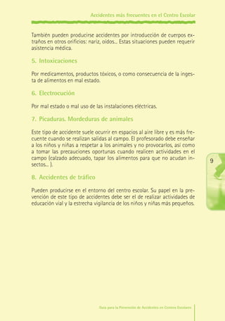 Accidentes más frecuentes en el Centro Escolar

También pueden producirse accidentes por introducción de cuerpos extraños en otros orificios: nariz, oídos... Estas situaciones pueden requerir
asistencia médica.

5.	 Intoxicaciones
Por medicamentos, productos tóxicos, o como consecuencia de la ingesta de alimentos en mal estado.

6.	 Electrocución
Por mal estado o mal uso de las instalaciones eléctricas.

7.	 Picaduras. Mordeduras de animales
Este tipo de accidente suele ocurrir en espacios al aire libre y es más frecuente cuando se realizan salidas al campo. El profesorado debe enseñar
a los niños y niñas a respetar a los animales y no provocarlos, así como
a tomar las precauciones oportunas cuando realicen actividades en el
campo (calzado adecuado, tapar los alimentos para que no acudan insectos... ).

9

8.	 Accidentes de tráfico
Pueden producirse en el entorno del centro escolar. Su papel en la prevención de este tipo de accidentes debe ser el de realizar actividades de
educación vial y la estrecha vigilancia de los niños y niñas más pequeños.

Guía para la Prevención de Accidentes en Centros Escolares

Maq_GuiaAccCentrEscol_v4ok.indd 9

1/4/08 19:06:11

 