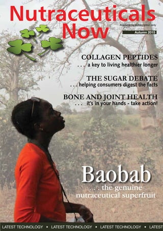 Nutraceuticals
Autumn 2015
Available by subscription only
Baobab
COLLAGEN PEPTIDES
. . . a key to living healthier longer
THE SUGAR DEBATE
. . . helping consumers digest the facts
bone and joint health
. . . it’s in your hands - take action!
LATEST TECHNOLOGY • LATEST TECHNOLOGY • LATEST TECHNOLOGY • LATEST
Now
. . . the genuine
nutraceutical superfruit
 