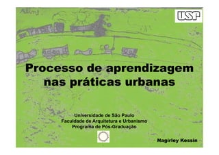 Processo de aprendizagemProcesso de aprendizagem
nas práticas urbanasnas práticas urbanasnas práticas urbanasnas práticas urbanas
Universidade de São Paulo
Faculdade de Arquitetura e Urbanismo
Programa de Pós-Graduação
Nagírley Kessin
 
