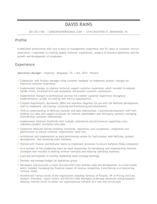 DAVID RAINS
281-352-1160 | SONGOFDAVIDR@GMAIL.COM | 2718 CRICHTON CT, KINGWOOD, TX.
Profile
A dedicated professional with over 6 years of management experience and 15+ years of customer service
experience. I specialize in creating quality customer experiences, analysis of business operations and the
growth and development of employees.
Experience
Operations Manager | Insperity - Kingwood, TX. | Oct. 2014 - Present
 Collaborate with Product Manager using customer feedback to implement product changes for
improved customer experience
 Implemented changes to improve technical support customer experience which resulted in reduced
handle times, increased first call resolutions and greater customer satisfaction.
 Implemented changes to professional services for a better customer experience throughout
implementation as well as creating new service opportunities.
 Created requirements documents (BRD) and workflow diagrams for use with the NetSuite development
staff to implement Job Costing, Licensing and Provisioning and eCommerce.
 With an understanding of NetSuite function and data relationships, I assisted development staff with
building out sales and support processes for internal stakeholders and third-party partners managing
International customer relationships.
 Implemented NetSuite OneWorld with multiple subsidiaries and eCommerce supporting cross-
subsidiary product promotion and sales.
 Conducted NetSuite testing including functional, regression, user-acceptance, integration and
performance to ensure customer requirements were met.
 Architected and implemented an auto-provisioning system for SaaS product with NetSuite, product
development, and marketing team members.
 Worked with finance and NetSuite teams to implement processes to ensure Sarbanes Oxley compliance
 As a member of the Leadership team we were responsible for developing and implementing business
strategies that resulted in beating revenue forecasts and reducing operating expenses.
 Lead and participated in monthly leadership team strategy meetings.
 Develop and manage budget for operations group.
 Developed and executed a major business shift from desktop sales and development to a SaaS model,
which included managing the financial impact of revenue recognition transitioning to a reoccurring
revenue model.
 Worked with various levels of the organization including Director of Finance, VP of Pricing and Cost
Analysis, President, report writers and District Sales Managers to develop processes and procedures
allowing internal teams to utilize our organizational software as a sale and service tool.
 