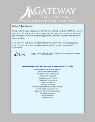 Ladies/ Gentlemen;
Welcome to the Open Jobs Newsletter for August! Job market is HOT! If you are in
the market for a new opportunity make sure we have your resume on file so we
can contact you when an excellent opportunity becomes available that matches
your expertise.
If we can ever help build your team (Contract or Full-Time employees) let us
know; Contact Us to see what Gateway Recruiting can do to grow your
organization.
"LIKE" us on FACEBOOK to see all of our new jobs FIRST!! .
Medical Device & Pharmaceutical Recruiting Verticals:
Downstream/Upstream Marketing
Sales/Sales Management
Education/Human Resources
Market Development
Sales Operation/Pricing
Embedded Engineering
Design Assurance
National Accounts
Healthcare Economics/Reimbursement
Regional/Corporate Finance
Customer Service/Field Services
Clinical/Engineering
Clinical Research
Sales Analytics
 
