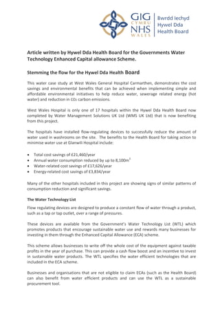 Article written by Hywel Dda Health Board for the Governments Water
Technology Enhanced Capital allowance Scheme.
Stemming the flow for the Hywel Dda Health Board
This water case study at West Wales General Hospital Carmarthen, demonstrates the cost
savings and environmental benefits that can be achieved when implementing simple and
affordable environmental initiatives to help reduce water, sewerage related energy (hot
water) and reduction in CO2 carbon emissions.
West Wales Hospital is only one of 17 hospitals within the Hywel Dda Health Board now
completed by Water Management Solutions UK Ltd (WMS UK Ltd) that is now benefiting
from this project.
The hospitals have installed flow-regulating devices to successfully reduce the amount of
water used in washrooms on the site. The benefits to the Health Board for taking action to
minimise water use at Glanwili Hospital include:
 Total cost savings of £21,460/year
 Annual water consumption reduced by up to 8,100m3
 Water-related cost savings of £17,626/year
 Energy-related cost savings of £3,834/year
Many of the other hospitals included in this project are showing signs of similar patterns of
consumption reduction and significant savings.
The Water Technology List
Flow regulating devices are designed to produce a constant flow of water through a product,
such as a tap or tap outlet, over a range of pressures.
These devices are available from the Government’s Water Technology List (WTL) which
promotes products that encourage sustainable water use and rewards many businesses for
investing in them through the Enhanced Capital Allowance (ECA) scheme.
This scheme allows businesses to write off the whole cost of the equipment against taxable
profits in the year of purchase. This can provide a cash flow boost and an incentive to invest
in sustainable water products. The WTL specifies the water efficient technologies that are
included in the ECA scheme.
Businesses and organisations that are not eligible to claim ECAs (such as the Health Board)
can also benefit from water efficient products and can use the WTL as a sustainable
procurement tool.
 