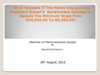 What Happens If The Newly Inaugurated
President Buhari’s Government Decides To
Reduce The Minimum Wage From
N18,500.00 To N9,250.00?
(Seminar on Macro-economic Issues)
By
Ogwuike Philomena C.
20th August, 2015
 