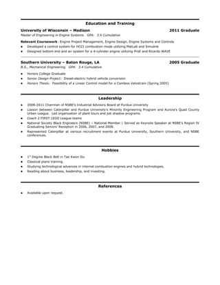 Education and Training
University of Wisconsin – Madison 2011 Graduate
Master of Engineering in Engine Systems. GPA: 3.9 Cumulative
Relevant Coursework: Engine Project Management, Engine Design, Engine Systems and Controls
 Developed a control system for HCCI combustion mode utilizing MatLab and Simulink
 Designed bottom end and air system for a 4-cylinder engine utilizing ProE and Ricardo WAVE
Southern University – Baton Rouge, LA 2005 Graduate
B.S., Mechanical Engineering. GPA: 3.4 Cumulative
 Honors College Graduate
 Senior Design Project: Diesel-electric hybrid vehicle conversion
 Honors Thesis: Feasibility of a Linear Control model for a Camless Valvetrain (Spring 2005)
Leadership
 2008-2011 Chairman of NSBE’s Industrial Advisory Board at Purdue University
 Liaison between Caterpillar and Purdue University’s Minority Engineering Program and Aurora’s Quad County
Urban League. Led organization of plant tours and job shadow programs.
 Coach 2 FIRST LEGO League teams
 National Society Black Engineers (NSBE) – National Member | Served as Keynote Speaker at NSBE’s Region IV
Graduating Seniors’ Reception in 2006, 2007, and 2008.
 Represented Caterpillar at various recruitment events at Purdue University, Southern University, and NSBE
conferences.
Hobbies
 1st
Degree Black Belt in Tae Kwon Do.
 Classical piano training.
 Studying technological advances in internal combustion engines and hybrid technologies.
 Reading about business, leadership, and investing.
References
 Available upon request.
 