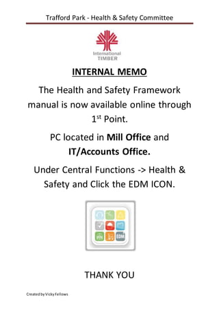 Trafford Park - Health & Safety Committee
CreatedbyVickyFellows
INTERNAL MEMO
The Health and Safety Framework
manual is now available online through
1st
Point.
PC located in Mill Office and
IT/Accounts Office.
Under Central Functions -> Health &
Safety and Click the EDM ICON.
THANK YOU
 