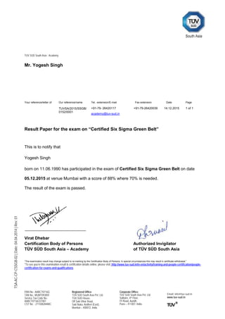 TÜV SÜD South Asia - Academy
PAN No.: AABCT0716G
TAN No.: MUMT09385F
Service Tax Code No.:
AABCT0716GST001
CST No. : 27150828488C
Registered Office:
TÜV SÜD South Asia Pvt. Ltd.
TÜV SÜD House,
Off Saki Vihar Road,
Saki Naka, Andheri (East),
Mumbai – 400072, India.
Corporate Office:
TÜV SÜD South Asia Pvt. Ltd.
Solitaire, 4th Floor,
ITI Road, Aundh,
Pune – 411007, India.
Email: info@tuv-sud.in
www.tuv-sud.in
TSA-AC-CP-CSSGB-02|Date:04.04.2014|Rev:01
Mr. Yogesh Singh
Result Paper for the exam on “Certified Six Sigma Green Belt”
This is to notify that
Yogesh Singh
born on 11.06.1990 has participated in the exam of Certified Six Sigma Green Belt on date
05.12.2015 at venue Mumbai with a score of 88% where 70% is needed.
The result of the exam is passed.
Virat Dhebar
Certification Body of Persons Authorized Invigilator
TÜV SÜD South Asia – Academy of TÜV SÜD South Asia
*The examination result may change subject to re-marking by the Certification Body of Persons. In special circumstances this may result in certificate withdrawal.”
*To see you’re this examination result & certification details online, please visit: http://www.tuv-sud.in/in-en/activity/training-and-people-certification/people-
certification-for-exams-and-qualifications
Your reference/letter of Our reference/name Tel. -extension/E-mail Fax extension Date Page
TUVSA/2015/SSGB/
0152/0001
+91-79- 26420117 +91-79-26420039 14.12.2015 1 of 1
academy@tuv-sud.in
 