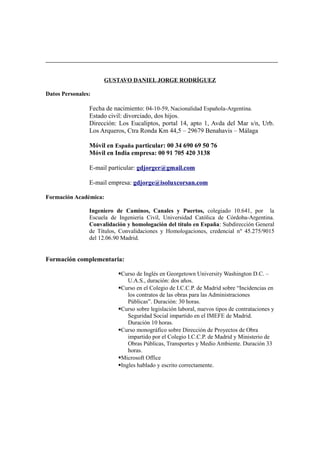 GUSTAVO DANIEL JORGE RODRÍGUEZ
Datos Personales:
Fecha de nacimiento: 04-10-59, Nacionalidad Española-Argentina.
Estado civil: divorciado, dos hijos.
Dirección: Los Eucaliptos, portal 14, apto 1, Avda del Mar s/n, Urb.
Los Arqueros, Ctra Ronda Km 44,5 – 29679 Benahavis – Málaga
Móvil en España particular: 00 34 690 69 50 76
Móvil en India empresa: 00 91 705 420 3138
E-mail particular: gdjorger@gmail.com
E-mail empresa: gdjorge@isoluxcorsan.com
Formación Académica:
Ingeniero de Caminos, Canales y Puertos, colegiado 10.641, por la
Escuela de Ingeniería Civil, Universidad Católica de Córdoba-Argentina.
Convalidación y homologación del título en España: Subdirección General
de Títulos, Convalidaciones y Homologaciones, credencial nº 45.275/9015
del 12.06.90 Madrid.
Formación complementaria:
Curso de Inglés en Georgetown University Washington D.C. –
U.A.S., duración: dos años.
Curso en el Colegio de I.C.C.P. de Madrid sobre “Incidencias en
los contratos de las obras para las Administraciones
Públicas”. Duración: 30 horas.
Curso sobre legislación laboral, nuevos tipos de contrataciones y
Seguridad Social impartido en el IMEFE de Madrid.
Duración 10 horas.
Curso monográfico sobre Dirección de Proyectos de Obra
impartido por el Colegio I.C.C.P. de Madrid y Ministerio de
Obras Públicas, Transportes y Medio Ambiente. Duración 33
horas.
Microsoft Office
Ingles hablado y escrito correctamente.
 