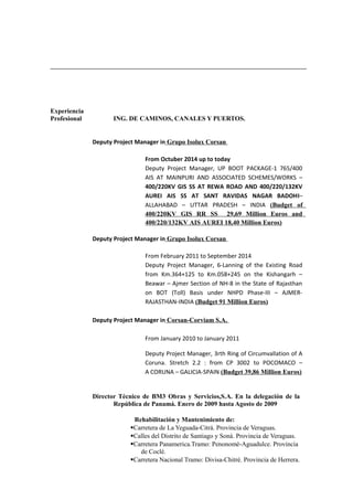 Experiencia
Profesional ING. DE CAMINOS, CANALES Y PUERTOS.
Deputy Project Manager in Grupo Isolux Corsan
From Octuber 2014 up to today
Deputy Project Manager, UP BOOT PACKAGE-1 765/400
AIS AT MAINPURI AND ASSOCIATED SCHEMES/WORKS –
400/220KV GIS SS AT REWA ROAD AND 400/220/132KV
AUREI AIS SS AT SANT RAVIDAS NAGAR BADOHI–
ALLAHABAD – UTTAR PRADESH – INDIA (Budget of
400/220KV GIS RR SS 29,69 Million Euros and
400/220/132KV AIS AUREI 18,40 Million Euros)
Deputy Project Manager in Grupo Isolux Corsan
From February 2011 to September 2014
Deputy Project Manager, 6-Lanning of the Existing Road
from Km.364+125 to Km.058+245 on the Kishangarh –
Beawar – Ajmer Section of NH-8 in the State of Rajasthan
on BOT (Toll) Basis under NHPD Phase-III – AJMER-
RAJASTHAN-INDIA (Budget 91 Million Euros)
Deputy Project Manager in Corsan-Corviam S.A.
From January 2010 to January 2011
Deputy Project Manager, 3rth Ring of Circumvallation of A
Coruna. Stretch 2.2 : from CP 3002 to POCOMACO –
A CORUNA – GALICIA-SPAIN (Budget 39,86 Million Euros)
Director Técnico de BM3 Obras y Servicios,S.A. En la delegación de la
República de Panamá. Enero de 2009 hasta Agosto de 2009
Rehabilitación y Mantenimiento de:
Carretera de La Yeguada-Citrá. Provincia de Veraguas.
Calles del Distrito de Santiago y Soná. Provincia de Veraguas.
Carretera Panamerica.Tramo: Penonomé-Aguadulce. Provincia
de Coclé.
Carretera Nacional Tramo: Divisa-Chitré. Provincia de Herrera.
 
