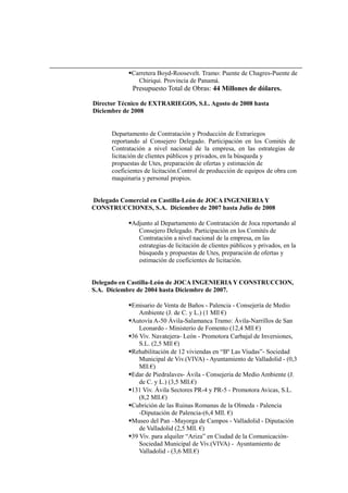 Carretera Boyd-Roosevelt. Tramo: Puente de Chagres-Puente de
Chiriqui. Provincia de Panamá.
Presupuesto Total de Obras: 44 Millones de dólares.
Director Técnico de EXTRARIEGOS, S.L. Agosto de 2008 hasta
Diciembre de 2008
Departamento de Contratación y Producción de Extrariegos
reportando al Consejero Delegado. Participación en los Comités de
Contratación a nivel nacional de la empresa, en las estrategias de
licitación de clientes públicos y privados, en la búsqueda y
propuestas de Utes, preparación de ofertas y estimación de
coeficientes de licitación.Control de producción de equipos de obra con
maquinaria y personal propios.
Delegado Comercial en Castilla-León de JOCA INGENIERIA Y
CONSTRUCCIONES, S.A. Diciembre de 2007 hasta Julio de 2008
Adjunto al Departamento de Contratación de Joca reportando al
Consejero Delegado. Participación en los Comités de
Contratación a nivel nacional de la empresa, en las
estrategias de licitación de clientes públicos y privados, en la
búsqueda y propuestas de Utes, preparación de ofertas y
estimación de coeficientes de licitación.
Delegado en Castilla-León de JOCA INGENIERIA Y CONSTRUCCION,
S.A. Diciembre de 2004 hasta Diciembre de 2007.
Emisario de Venta de Baños - Palencia - Consejería de Medio
Ambiente (J. de C. y L.) (1 Mll €)
Autovía A-50 Ávila-Salamanca Tramo: Ávila-Narrillos de San
Leonardo - Ministerio de Fomento (12,4 Mll €)
36 Viv. Navatejera- León - Promotora Carbajal de Inversiones,
S.L. (2,5 Mll €)
Rehabilitación de 12 viviendas en “Bº Las Viudas”- Sociedad
Municipal de Viv.(VIVA) - Ayuntamiento de Valladolid - (0,3
Mll.€)
Edar de Piedralaves- Ávila - Consejería de Medio Ambiente (J.
de C. y L.) (3,5 Mll.€)
131 Viv. Ávila Sectores PR-4 y PR-5 - Promotora Avicas, S.L.
(8,2 Mll.€)
Cubrición de las Ruinas Romanas de la Olmeda - Palencia
-Diputación de Palencia-(6,4 Mll. €)
Museo del Pan –Mayorga de Campos - Valladolid - Diputación
de Valladolid (2,5 Mll. €)
39 Viv. para alquiler “Ariza” en Ciudad de la Comunicación-
Sociedad Municipal de Viv.(VIVA) - Ayuntamiento de
Valladolid - (3,6 Mll.€)
 
