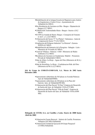 Rehabilitación de la Antigua Escuela de Magisterio para Aulario
de Arquitectura y Centro Cívico - Ayuntamiento de
Valladolid (6,4 Mll.€)
Dos Residencias de Ancianos en Oña - Burgos - Diputación de
Burgos (12,7 Mll.€)
CERER-Edif. Enfermedades Raras - Burgos - Inserso -(10,2
Mll.€)
56 VPO en Aranda de Duero- Burgos - Consejería de Fomento
(J. de C. y L.) (4,5 Mll.€)
Urbanización del Sector 77 “La Platina”- Salamanca - Junta de
Compensación Sector 77 (18,5 Mll.€)
Ampliación del Polígono Industrial “La Hiniesta”- Zamora-
SEPES (6,5 Mll.€)
Rehabilitación del Santuario de la Peregrina - Sahagún - León -
Ministerio de Vivienda (4,5 Mll.€)
Canal de Villalaco - Palencia - CHD - Ministerio de Medio
Ambiente (13,2 Mll.€)
Residencia de Ancianos en Guadarrama- Madrid - Promotora
Privada de Valladolid(4,5 Mll.€)
Edar de Alfaro- La Rioja – Aguas del Ebro (Ministerio de M.A.)
(3,5 Mll.€)
Edar de Hormilleja- La Rioja – Confederacion Hidr. del Ebro
(Ministerio de M.A.) (2,5 Mll.€)
Jefe de Grupo de CORSÁN-CORVIAM, S.A. Marzo de 2002 hasta
Diciembre 2004
Aparcamiento subterráneo de 565 plazas en Avenida Palencia-
Ayto de Valladolid(850Mll)
Aparcamiento subterráneo de 284 plazas en la Plaza del
Ejército- Ayto. de Valladolid(590 Mll)
Urbanización del Plan Parcial “El Pato”-Empresa de Desarrollo
de Suelos del Ayto. de Valladolid- VIVA-(575 Mll).
Urbanización del Plan Parcial “Villa de Prado” -Empresa de
Desarrollo de Suelos del Ayto. de Valladolid- VIVA-(4500
Mll).
Delegado de CEYD, S.A. en Castilla y León. Enero de 2000 hasta
Abril de 2002
Urbanización Fuente Berrocal – Señorío de Castilla. Promotora:
Vallagesa (262 Mll) (Valladolid)
Urbanización Unidad de Ejecución 68 Grupo Parquesol
(111Mll) (Valladolid)
 