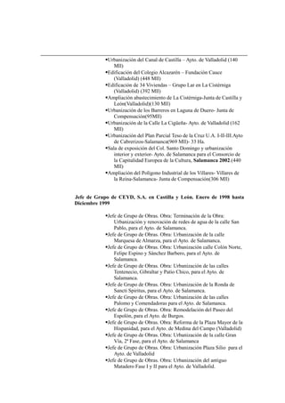 Urbanización del Canal de Castilla – Ayto. de Valladolid (140
Mll)
Edificación del Colegio Alcazarén – Fundación Cauce
(Valladolid) (448 Mll)
Edificación de 34 Viviendas – Grupo Lar en La Cistérniga
(Valladolid) (392 Mll)
Ampliación abastecimiento de La Cistérniga-Junta de Castilla y
León(Valladolid)(130 Mll)
Urbanización de los Barreros en Laguna de Duero- Junta de
Compensación(95Mll)
Urbanización de la Calle La Cigüeña- Ayto. de Valladolid (162
Mll)
Urbanización del Plan Parcial Teso de la Cruz U.A. I-II-III.Ayto
de Cabrerizos-Salamanca(969 Mll)- 33 Ha.
Sala de exposición del Col. Santo Domingo y urbanización
interior y exterior- Ayto. de Salamanca para el Consorcio de
la Capitalidad Europea de la Cultura, Salamanca 2002.(440
Mll)
Ampliación del Polígono Industrial de los Villares- Villares de
la Reina-Salamanca- Junta de Compensación(306 Mll)
Jefe de Grupo de CEYD, S.A. en Castilla y León. Enero de 1998 hasta
Diciembre 1999
Jefe de Grupo de Obras. Obra: Terminación de la Obra:
Urbanización y renovación de redes de agua de la calle San
Pablo, para el Ayto. de Salamanca.
Jefe de Grupo de Obras. Obra: Urbanización de la calle
Marquesa de Almarza, para el Ayto. de Salamanca.
Jefe de Grupo de Obras. Obra: Urbanización calle Colón Norte,
Felipe Espino y Sánchez Barbero, para el Ayto. de
Salamanca.
Jefe de Grupo de Obras. Obra: Urbanización de las calles
Tentenecio, Gibraltar y Patio Chico, para el Ayto. de
Salamanca.
Jefe de Grupo de Obras. Obra: Urbanización de la Ronda de
Sancti Spiritus, para el Ayto. de Salamanca.
Jefe de Grupo de Obras. Obra: Urbanización de las calles
Palomo y Comendadoras para el Ayto. de Salamanca.
Jefe de Grupo de Obras. Obra: Remodelación del Paseo del
Espolón, para el Ayto. de Burgos.
Jefe de Grupo de Obras. Obra: Reforma de la Plaza Mayor de la
Hispanidad, para el Ayto. de Medina del Campo (Valladolid)
Jefe de Grupo de Obras. Obra: Urbanización de la calle Gran
Vía, 2ª Fase, para el Ayto. de Salamanca
Jefe de Grupo de Obras. Obra: Urbanización Plaza Silio para el
Ayto. de Valladolid
Jefe de Grupo de Obras. Obra: Urbanización del antiguo
Matadero Fase I y II para el Ayto. de Valladolid.
 