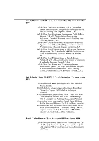 Jefe de Obra de CORSÁN, E. C. S.A. Septiembre 1995 hasta Diciembre
1997
Jefe de Obra: Travesía de Aldeamayor de S.M. (Valladolid)
(53Mll) Administración: Consejería de Fomento (Valladolid).
Junta de Castilla y León.Empresa Corsan E.C. S.A.
Jefe de Obra. Obra: Carretera de Tagarabuena a Pinilla de Toro.
(Zamora) (132 Mll) Administración: Consejería de
Agricultura y Ganadería (Zamora). Junta de Castilla y León.
Empresa Corsan E.C. S.A.
Jefe de Obra. Obra: Saneamiento y abastecimiento de accesos
deportivos Iscar (Valladolid) (5Mll) Administración: Excm.
Ayuntamiento de Valladolid. Empresa Corsan E.C. S.A.
Jefe de Obra. Obra: Urbanización de la C/Goya entre Camino de
la Esperanza y F.F.C.C. (Valladolid) (44 Mll) Administración:
Excm. Ayuntamiento de Valladolid. Empresa: Corsan E.C.
S.A.
Jefe de Obra. Obra: Urbanización de la Plaza de España
(Valladolid) (240 Mll) Administración: Excmo. Ayuntamiento
de Valladolid. Empresa: Corsan E.C. S.A.
Jefe de Obra. Obra: Emisario de Vicolozano y planta de
pretratamiento. (Avila) (194 Mll) Aministración: Consejería
de Medio Ambiente (Avila) Junta de Castilla y León y
Excmo. Ayuntamiento de Avila. Empresa: Corsan E.C. S.A.
Jefe de Producción de CORSÁN, E. C. S.A. Septiembre 1994 hasta Agosto
1995
Jefe de Producción. Obra: Saneamiento de la zona central de
Asturias P.N.I.C.
FEDER. Colector interceptor general río Nalón. Tramo Edar
Frieres – La Felguera (2000 Mll) T.M. de Langreo
(Asturias).
Colector interceptor general del río Nalón . Tramo Pozo María
Luisa – Barredos subtramo pozo María Luisa El Entrego
T.M. de Langreo y San Martín del Rey Aurelio (Asturias).
Colector interceptor general del río Caudal. Tramo El Batan
Sovilla. Subtramo El Batan – Ujo. T.M. de Mieres (Asturias).
Galería visitable para alojamiento del colector General del Río
Nalón. Tramo carretera As-17 enlace del Entrego (800 Mll).
Empresa: Corsan E.C. S.A. Administración: MOPTMA
Servicio: C.H. NORTE D.G. Obras Hidráulicas.
Jefe de Producción de ALDESA, S.A. Agosto 1992 hasta Agosto 1994
Jefe de Obra en Carretera. Obra Travesía Fuente de Cantos CN-
630 (Badajoz). Realización del Proyecto Modificado. (120
Mll). Empresa: Aldesa Construcciones, S.A. Administración:
MOPTMA
 