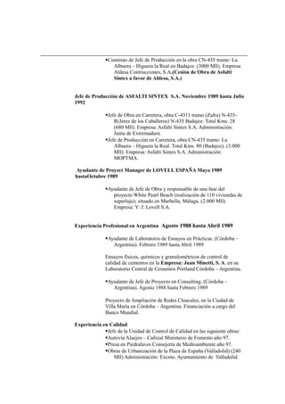 Continúo de Jefe de Producción en la obra CN-435 tramo: La
Albuera – Higuera la Real en Badajoz. (3000 Mll). Empresa
Aldesa Contrucciones, S.A.(Cesión de Obra de Asfalti
Sintex a favor de Aldesa, S.A.)
Jefe de Producción de ASFALTI SINTEX S.A. Noviembre 1989 hasta Julio
1992
Jefe de Obra en Carretera, obra C-4311 tramo (Zafra) N-435-
R(Jerez de los Caballeros) N-435 Badajoz. Total Kms. 28
(680 Mll). Empresa: Asfalti Sintex S.A. Administración:
Junta de Extremadura.
Jefe de Producción en Carretera, obra CN-435 tramo: La
Albuera – Higuera la Real. Total Kms. 80 (Badajoz). (3.000
Mll). Empresa: Asfalti Sintex S.A. Administración:
MOPTMA.
Ayudante de Proyect Manager de LOVELL ESPAÑA Mayo 1989
hastaOctubre 1989
Ayudante de Jefe de Obra y responsable de una fase del
proyecto White Pearl Beach (realización de 110 viviendas de
superlujo), situado en Marbella, Málaga. (2.000 Mll).
Empresa: Y: J: Lovell S.A.
Experiencia Profesional en Argentina Agosto 1988 hasta Abril 1989
Ayudante de Laboratorio de Ensayos en Prácticas. (Córdoba –
Argentina). Febrero 1989 hasta Abril 1989
Ensayos físicos, químicos y granulométricos de control de
calidad de cementos en la Empresa: Juan Minetti, S. A. en su
Laboratorio Central de Cementos Pórtland Córdoba – Argentina.
Ayudante de Jefe de Proyecto en Consulting. (Córdoba –
Argentina). Agosto 1988 hasta Febrero 1989
Proyecto de Ampliación de Redes Cloacales, en la Ciudad de
Villa María en Córdoba – Argentina. Financiación a cargo del
Banco Mundial.
Experiencia en Calidad
Jefe de la Unidad de Control de Calidad en las siguiente obras:
Autovía Alaejos – Cañizal Ministerio de Fomento año 97.
Presa en Piedralaves Consejería de Medioambiente año 97.
Obras de Urbanización de la Plaza de España (Valladolid) (240
Mll) Administración: Excmo. Ayuntamiento de Valladolid.
 