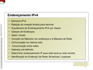 CoreLinuxforRedHatandFedoralearningunderGNUFreeDocumentationLicense-Copyleft(c)AcácioOliveira2012
Everyoneispermittedtocopyanddistributeverbatimcopiesofthislicensedocument,changingisallowed
Endereçamento IPv4Endereçamento IPv4
• Estrutura IPv4
• Relação da notação binária para decimal
• Arquitectura de Endereçamento IPv4 por classe
• Classes de Endereços
• Netid / Hostid
• Conçeito de Máscara nos endereços e a Mascara de Rede
• Comunicação na mesma rede
• Comunicação entre redes
• Gateway pré-definido
• Determinar endereçamento IP para rede local ou rede remota
• Identificação do Endereço de Rede; Broadcast; Loopback
• Estrutura IPv4
• Relação da notação binária para decimal
• Arquitectura de Endereçamento IPv4 por classe
• Classes de Endereços
• Netid / Hostid
• Conçeito de Máscara nos endereços e a Mascara de Rede
• Comunicação na mesma rede
• Comunicação entre redes
• Gateway pré-definido
• Determinar endereçamento IP para rede local ou rede remota
• Identificação do Endereço de Rede; Broadcast; Loopback
 