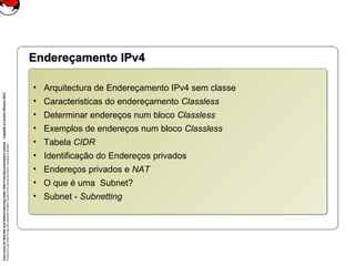 CoreLinuxforRedHatandFedoralearningunderGNUFreeDocumentationLicense-Copyleft(c)AcácioOliveira2012
Everyoneispermittedtocopyanddistributeverbatimcopiesofthislicensedocument,changingisallowed
Endereçamento IPv4Endereçamento IPv4
• Arquitectura de Endereçamento IPv4 sem classe
• Caracteristicas do endereçamento Classless
• Determinar endereços num bloco Classless
• Exemplos de endereços num bloco Classless
• Tabela CIDR
• Identificação do Endereços privados
• Endereços privados e NAT
• O que é uma Subnet?
• Subnet - Subnetting
• Arquitectura de Endereçamento IPv4 sem classe
• Caracteristicas do endereçamento Classless
• Determinar endereços num bloco Classless
• Exemplos de endereços num bloco Classless
• Tabela CIDR
• Identificação do Endereços privados
• Endereços privados e NAT
• O que é uma Subnet?
• Subnet - Subnetting
 