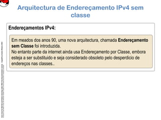 CoreLinuxforRedHatandFedoralearningunderGNUFreeDocumentationLicense-Copyleft(c)AcácioOliveira2012
Everyoneispermittedtocopyanddistributeverbatimcopiesofthislicensedocument,changingisallowed
Endereçamentos IPv4:
Arquitectura de Endereçamento IPv4 sem
classe
Em meados dos anos 90, uma nova arquitectura, chamada Endereçamento
sem Classe foi introduzida.
No entanto parte da internet ainda usa Endereçamento por Classe, embora
esteja a ser substituido e seja considerado obsoleto pelo desperdicio de
endereços nas classes..
 