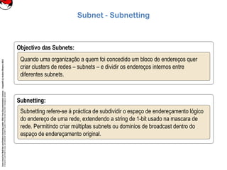 CoreLinuxforRedHatandFedoralearningunderGNUFreeDocumentationLicense-Copyleft(c)AcácioOliveira2012
Everyoneispermittedtocopyanddistributeverbatimcopiesofthislicensedocument,changingisallowed
Subnet - Subnetting
Objectivo das Subnets:
Quando uma organização a quem foi concedido um bloco de endereços quer
criar clusters de redes – subnets – e dividir os endereços internos entre
diferentes subnets.
Subnetting:
Subnetting refere-se á práctica de subdividir o espaço de endereçamento lógico
do endereço de uma rede, extendendo a string de 1-bit usado na mascara de
rede. Permitindo criar múltiplas subnets ou dominios de broadcast dentro do
espaço de endereçamento original.
 