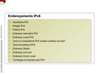 CoreLinuxforRedHatandFedoralearningunderGNUFreeDocumentationLicense-Copyleft(c)AcácioOliveira2012
Everyoneispermittedtocopyanddistributeverbatimcopiesofthislicensedocument,changingisallowed
Endereçamento IPv6Endereçamento IPv6
• Arquitectura IPv6
• Notação IPv6
• Prefixos IPv6
• Endereços reservados IPv6
• Endereços Locais IPv6
• Como os Computadores IPv6 recebem endereço de rede?
• Tipos de endereços IPv6
• Endereços Globais
• Endereços Link-local
• Endereços Únicos Locais
• Tecnologias de transição para IPv6
• Arquitectura IPv6
• Notação IPv6
• Prefixos IPv6
• Endereços reservados IPv6
• Endereços Locais IPv6
• Como os Computadores IPv6 recebem endereço de rede?
• Tipos de endereços IPv6
• Endereços Globais
• Endereços Link-local
• Endereços Únicos Locais
• Tecnologias de transição para IPv6
 
