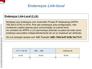 CoreLinuxforRedHatandFedoralearningunderGNUFreeDocumentationLicense-Copyleft(c)AcácioOliveira2012
Everyoneispermittedtocopyanddistributeverbatimcopiesofthislicensedocument,changingisallowed
Endereços Link-local
Endereços Link-Local (LLA):
Similares aos endereços com Automatic Private IP Addressing (APIPA:
169.254.0.0/16) no IPv4. Pois são endereços auto-configurados, não-
routeáveis usados apenas para comunicação na subnet local.
Ao contrário do APIPA o LLA permaneçe atribuido na placa de rede como
endereço secundário independentemente de um ip routeavel ser atribuido.
Os LLA começam sempre com ‘fe80’ Exemplo: fe80::154d:3cd7:b33b:1bc1%13
Interface ID000 … 0001111 1110 10
10 bits 54 bits 64 bits
 